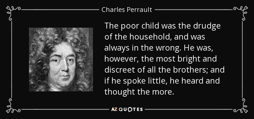 The poor child was the drudge of the household, and was always in the wrong. He was, however, the most bright and discreet of all the brothers; and if he spoke little, he heard and thought the more. - Charles Perrault
