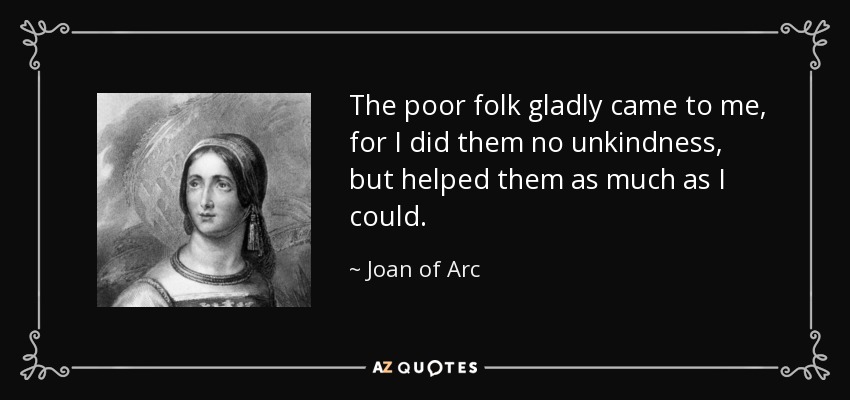 The poor folk gladly came to me, for I did them no unkindness, but helped them as much as I could. - Joan of Arc