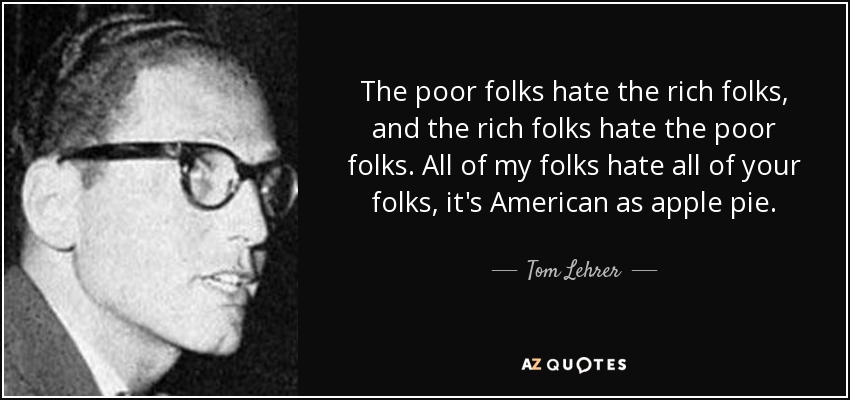 The poor folks hate the rich folks, and the rich folks hate the poor folks. All of my folks hate all of your folks, it's American as apple pie. - Tom Lehrer