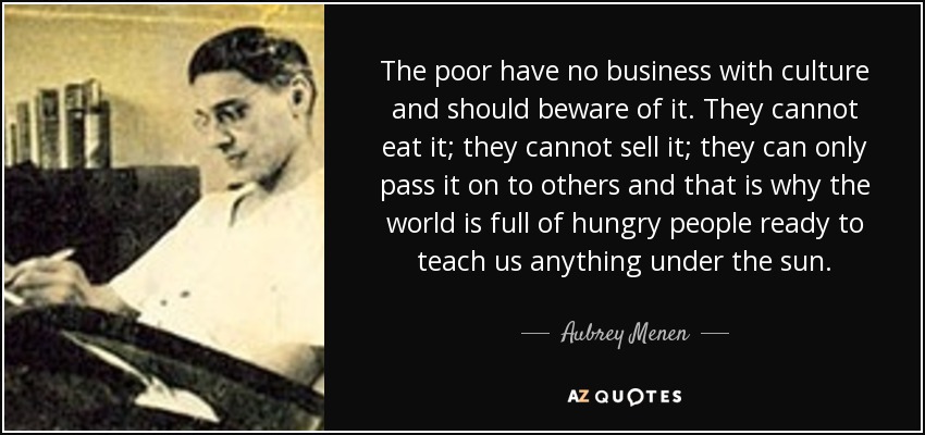 The poor have no business with culture and should beware of it. They cannot eat it; they cannot sell it; they can only pass it on to others and that is why the world is full of hungry people ready to teach us anything under the sun. - Aubrey Menen