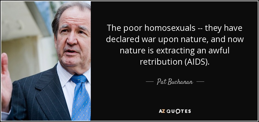 The poor homosexuals -- they have declared war upon nature, and now nature is extracting an awful retribution (AIDS). - Pat Buchanan