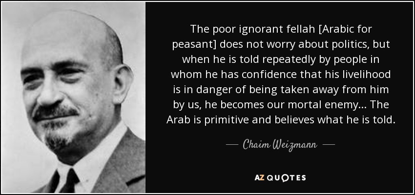 The poor ignorant fellah [Arabic for peasant] does not worry about politics, but when he is told repeatedly by people in whom he has confidence that his livelihood is in danger of being taken away from him by us, he becomes our mortal enemy. . . The Arab is primitive and believes what he is told. - Chaim Weizmann