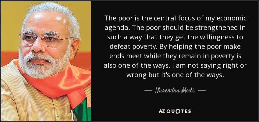 The poor is the central focus of my economic agenda. The poor should be strengthened in such a way that they get the willingness to defeat poverty. By helping the poor make ends meet while they remain in poverty is also one of the ways. I am not saying right or wrong but it's one of the ways. - Narendra Modi