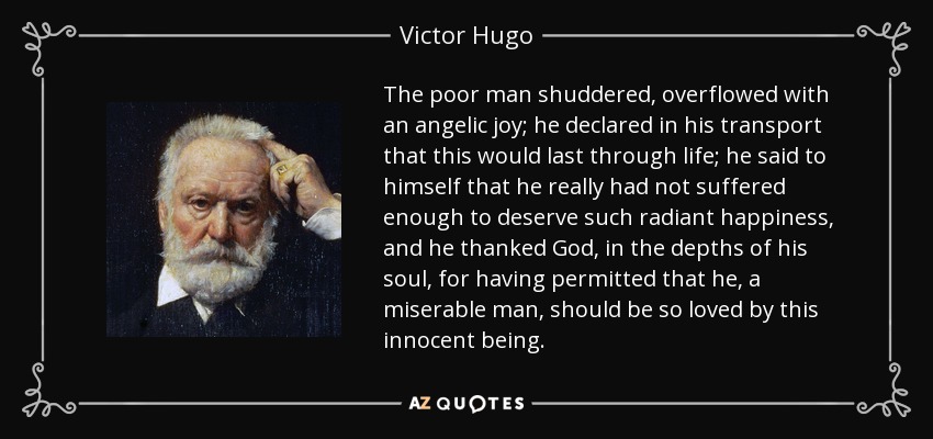 The poor man shuddered, overflowed with an angelic joy; he declared in his transport that this would last through life; he said to himself that he really had not suffered enough to deserve such radiant happiness, and he thanked God, in the depths of his soul, for having permitted that he, a miserable man, should be so loved by this innocent being. - Victor Hugo