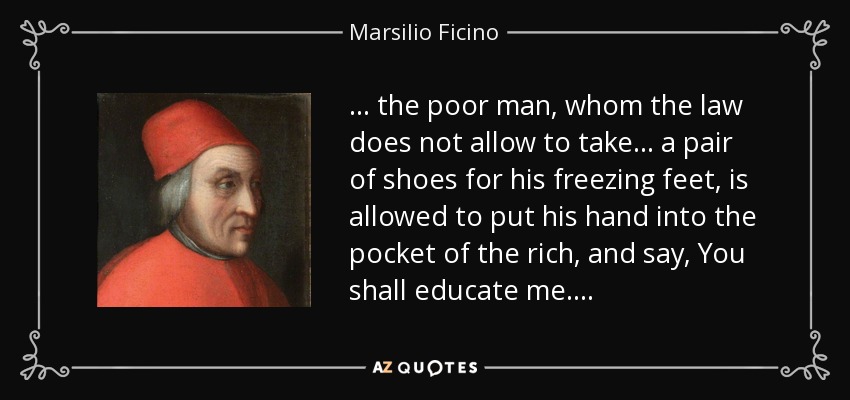 . . . the poor man, whom the law does not allow to take . . . a pair of shoes for his freezing feet, is allowed to put his hand into the pocket of the rich, and say, You shall educate me. . . . - Marsilio Ficino