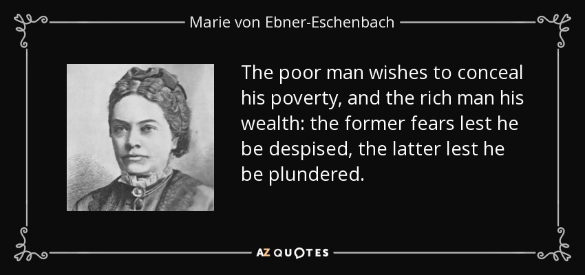 The poor man wishes to conceal his poverty, and the rich man his wealth: the former fears lest he be despised, the latter lest he be plundered. - Marie von Ebner-Eschenbach
