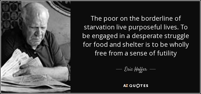 The poor on the borderline of starvation live purposeful lives. To be engaged in a desperate struggle for food and shelter is to be wholly free from a sense of futility - Eric Hoffer