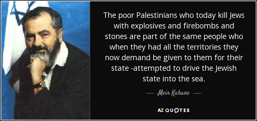 The poor Palestinians who today kill Jews with explosives and firebombs and stones are part of the same people who when they had all the territories they now demand be given to them for their state -attempted to drive the Jewish state into the sea. - Meir Kahane