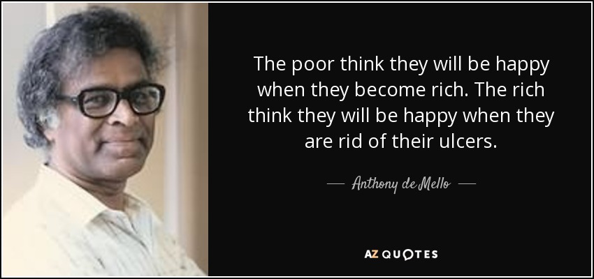 The poor think they will be happy when they become rich. The rich think they will be happy when they are rid of their ulcers. - Anthony de Mello