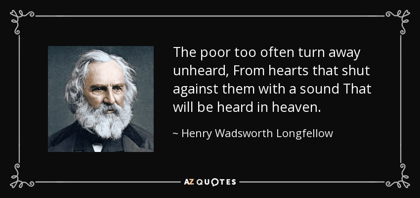 The poor too often turn away unheard, From hearts that shut against them with a sound That will be heard in heaven. - Henry Wadsworth Longfellow