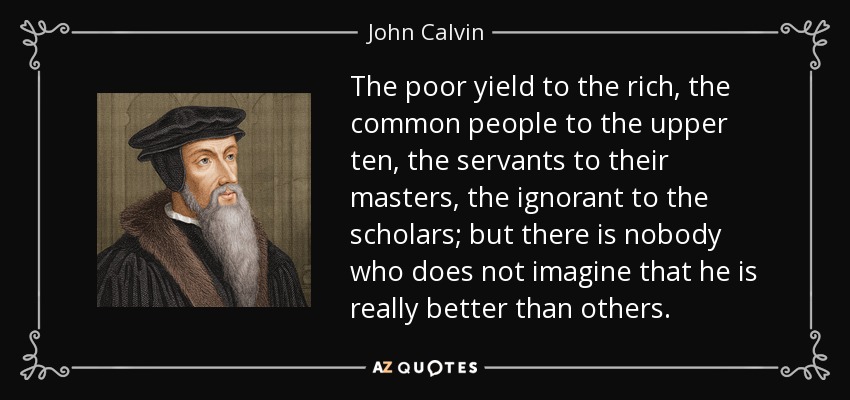The poor yield to the rich, the common people to the upper ten, the servants to their masters, the ignorant to the scholars; but there is nobody who does not imagine that he is really better than others. - John Calvin