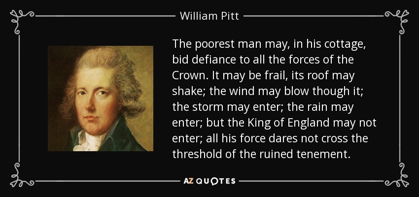 The poorest man may, in his cottage, bid defiance to all the forces of the Crown. It may be frail, its roof may shake; the wind may blow though it; the storm may enter; the rain may enter; but the King of England may not enter; all his force dares not cross the threshold of the ruined tenement. - William Pitt