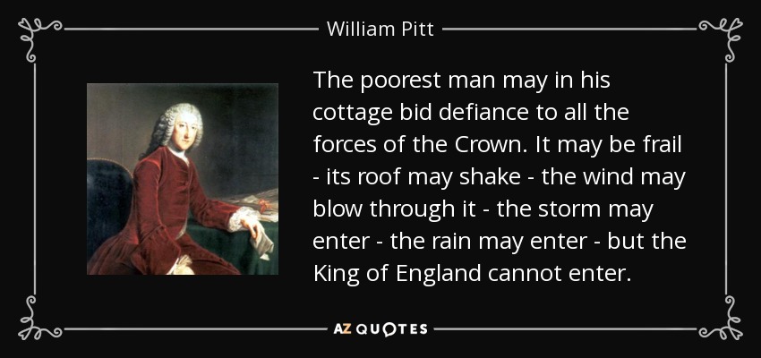 The poorest man may in his cottage bid defiance to all the forces of the Сrown. It may be frail - its roof may shake - the wind may blow through it - the storm may enter - the rain may enter - but the King of England cannot enter. - William Pitt, 1st Earl of Chatham
