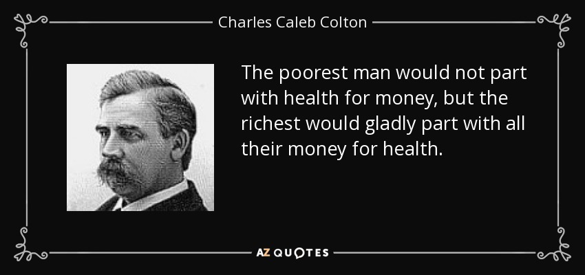 The poorest man would not part with health for money, but the richest would gladly part with all their money for health. - Charles Caleb Colton