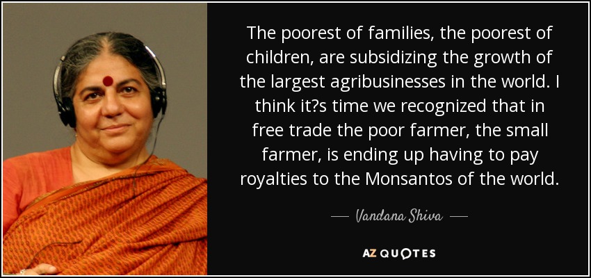 The poorest of families, the poorest of children, are subsidizing the growth of the largest agribusinesses in the world. I think its time we recognized that in free trade the poor farmer, the small farmer, is ending up having to pay royalties to the Monsantos of the world. - Vandana Shiva