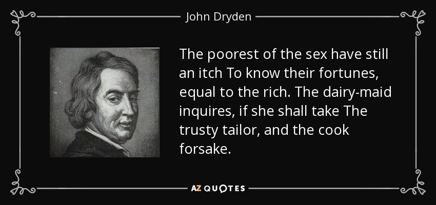The poorest of the sex have still an itch To know their fortunes, equal to the rich. The dairy-maid inquires, if she shall take The trusty tailor, and the cook forsake. - John Dryden