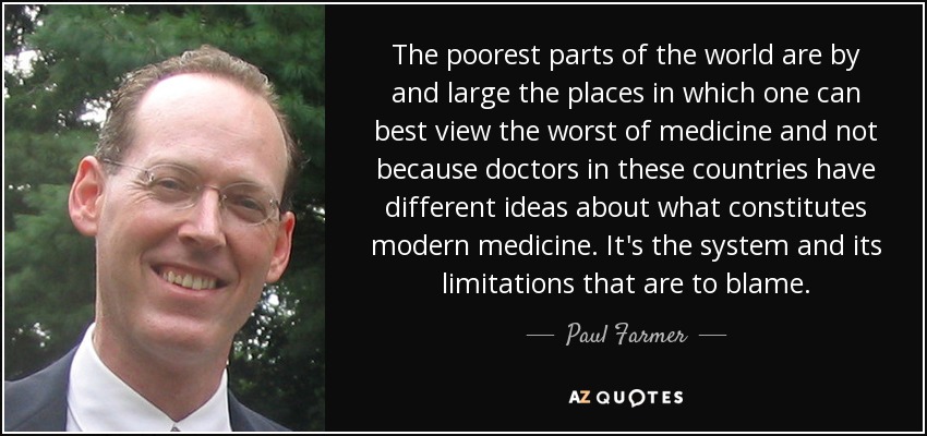 The poorest parts of the world are by and large the places in which one can best view the worst of medicine and not because doctors in these countries have different ideas about what constitutes modern medicine. It's the system and its limitations that are to blame. - Paul Farmer