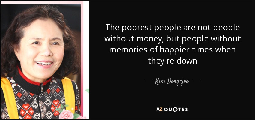 The poorest people are not people without money, but people without memories of happier times when they're down - Kim Dong-joo