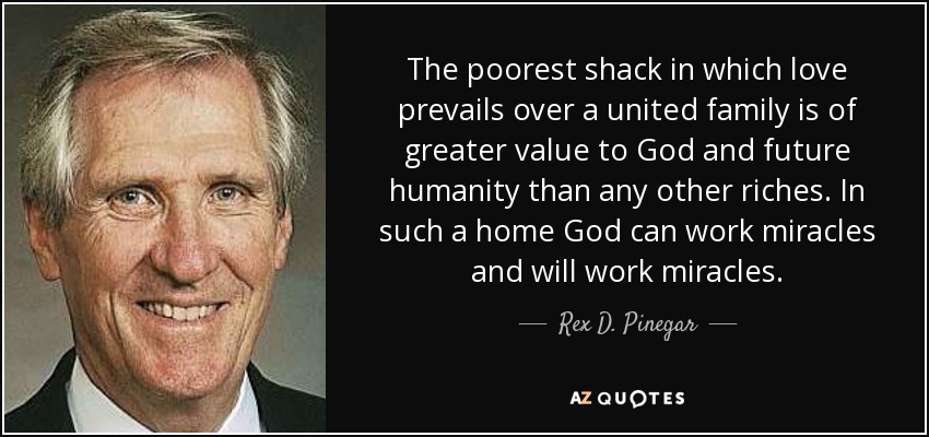 The poorest shack in which love prevails over a united family is of greater value to God and future humanity than any other riches. In such a home God can work miracles and will work miracles. - Rex D. Pinegar