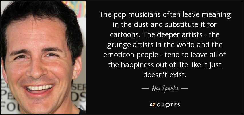 The pop musicians often leave meaning in the dust and substitute it for cartoons. The deeper artists - the grunge artists in the world and the emoticon people - tend to leave all of the happiness out of life like it just doesn't exist. - Hal Sparks