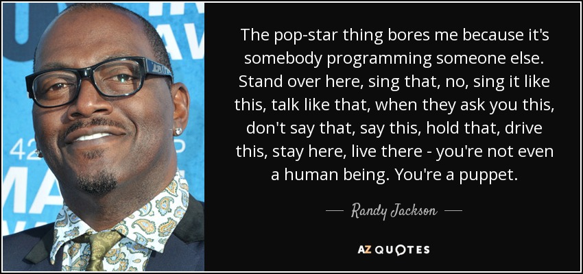 The pop-star thing bores me because it's somebody programming someone else. Stand over here, sing that, no, sing it like this, talk like that, when they ask you this, don't say that, say this, hold that, drive this, stay here, live there - you're not even a human being. You're a puppet. - Randy Jackson