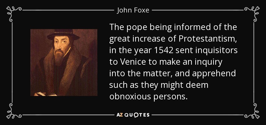 The pope being informed of the great increase of Protestantism, in the year 1542 sent inquisitors to Venice to make an inquiry into the matter, and apprehend such as they might deem obnoxious persons. - John Foxe