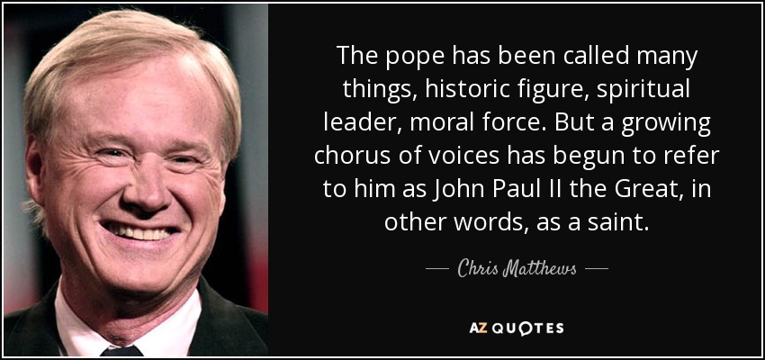 The pope has been called many things, historic figure, spiritual leader, moral force. But a growing chorus of voices has begun to refer to him as John Paul II the Great, in other words, as a saint. - Chris Matthews
