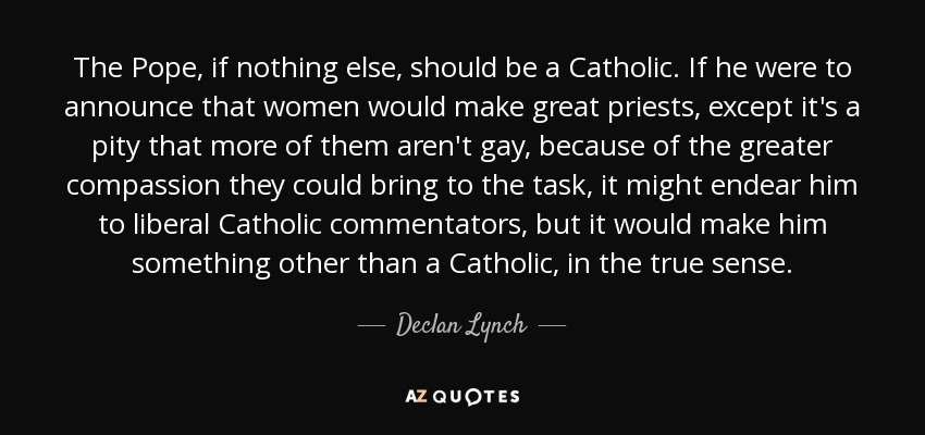 The Pope, if nothing else, should be a Catholic. If he were to announce that women would make great priests, except it's a pity that more of them aren't gay, because of the greater compassion they could bring to the task, it might endear him to liberal Catholic commentators , but it would make him something other than a Catholic, in the true sense. - Declan Lynch