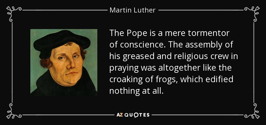 The Pope is a mere tormentor of conscience. The assembly of his greased and religious crew in praying was altogether like the croaking of frogs, which edified nothing at all. - Martin Luther