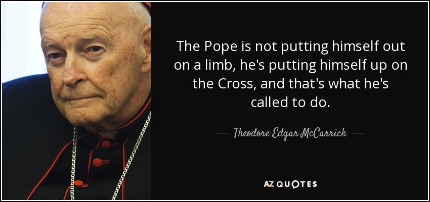 The Pope is not putting himself out on a limb, he's putting himself up on the Cross, and that's what he's called to do. - Theodore Edgar McCarrick