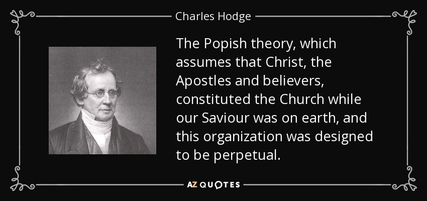 The Popish theory, which assumes that Christ, the Apostles and believers, constituted the Church while our Saviour was on earth, and this organization was designed to be perpetual. - Charles Hodge