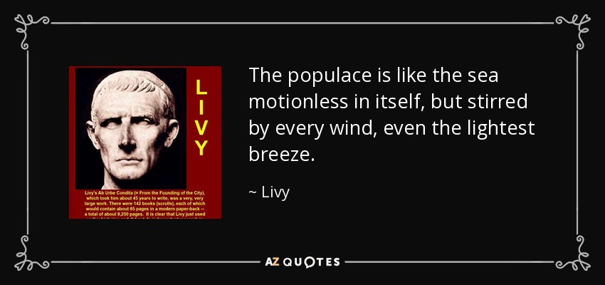 The populace is like the sea motionless in itself, but stirred by every wind, even the lightest breeze. - Livy