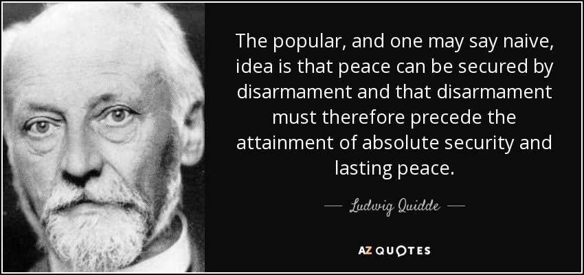 The popular, and one may say naive, idea is that peace can be secured by disarmament and that disarmament must therefore precede the attainment of absolute security and lasting peace. - Ludwig Quidde