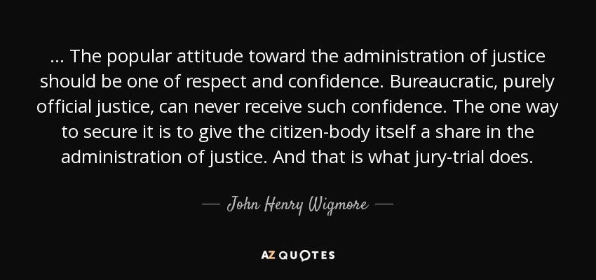 ... The popular attitude toward the administration of justice should be one of respect and confidence. Bureaucratic, purely official justice, can never receive such confidence. The one way to secure it is to give the citizen-body itself a share in the administration of justice. And that is what jury-trial does. - John Henry Wigmore