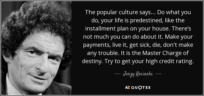 The popular culture says . . . Do what you do, your life is predestined, like the installment plan on your house. There's not much you can do about it. Make your payments, live it, get sick, die, don't make any trouble. It is the Master Charge of destiny. Try to get your high credit rating. - Jerzy Kosinski