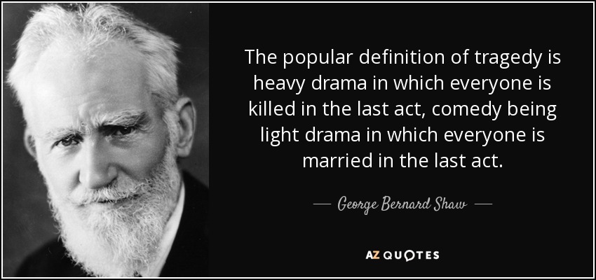 The popular definition of tragedy is heavy drama in which everyone is killed in the last act, comedy being light drama in which everyone is married in the last act. - George Bernard Shaw