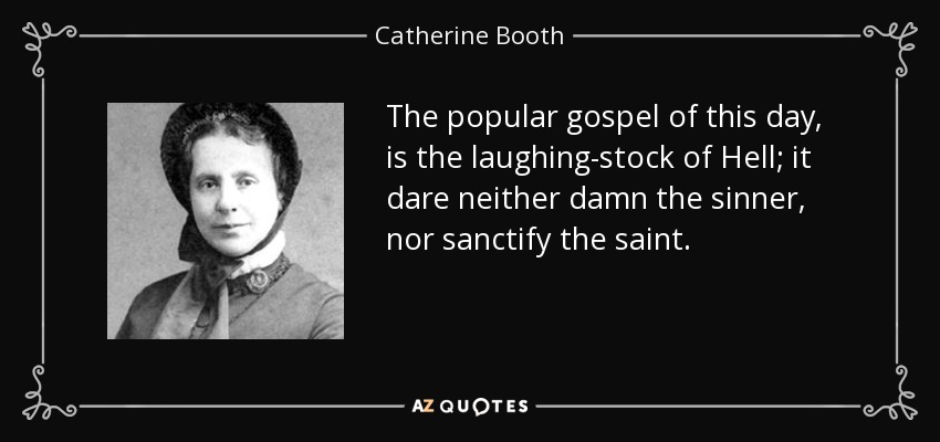 The popular gospel of this day, is the laughing-stock of Hell; it dare neither damn the sinner, nor sanctify the saint. - Catherine Booth