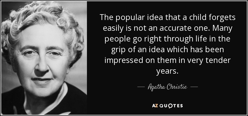 The popular idea that a child forgets easily is not an accurate one. Many people go right through life in the grip of an idea which has been impressed on them in very tender years. - Agatha Christie