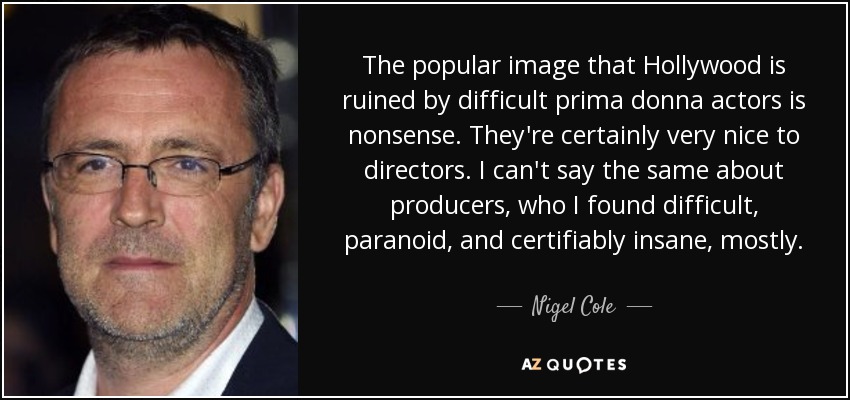 The popular image that Hollywood is ruined by difficult prima donna actors is nonsense. They're certainly very nice to directors. I can't say the same about producers, who I found difficult, paranoid, and certifiably insane, mostly. - Nigel Cole