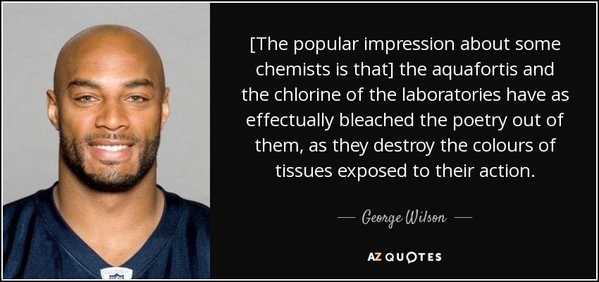 [The popular impression about some chemists is that] the aquafortis and the chlorine of the laboratories have as effectually bleached the poetry out of them, as they destroy the colours of tissues exposed to their action. - George Wilson