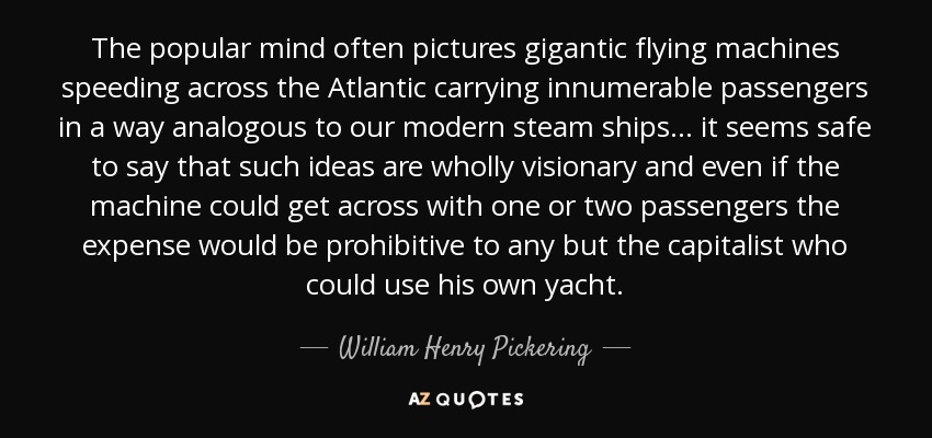 The popular mind often pictures gigantic flying machines speeding across the Atlantic carrying innumerable passengers in a way analogous to our modern steam ships. . . it seems safe to say that such ideas are wholly visionary and even if the machine could get across with one or two passengers the expense would be prohibitive to any but the capitalist who could use his own yacht. - William Henry Pickering