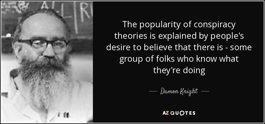 The popularity of conspiracy theories is explained by people's desire to believe that there is - some group of folks who know what they're doing - Damon Knight