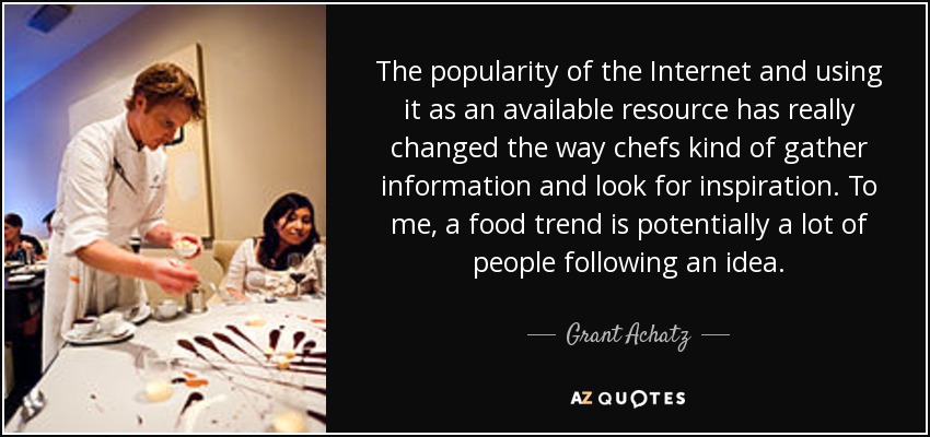 The popularity of the Internet and using it as an available resource has really changed the way chefs kind of gather information and look for inspiration. To me, a food trend is potentially a lot of people following an idea. - Grant Achatz