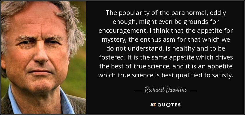 The popularity of the paranormal, oddly enough, might even be grounds for encouragement. I think that the appetite for mystery, the enthusiasm for that which we do not understand, is healthy and to be fostered. It is the same appetite which drives the best of true science, and it is an appetite which true science is best qualified to satisfy. - Richard Dawkins