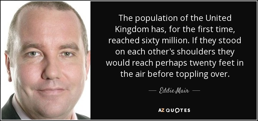 The population of the United Kingdom has, for the first time, reached sixty million. If they stood on each other's shoulders they would reach perhaps twenty feet in the air before toppling over. - Eddie Mair