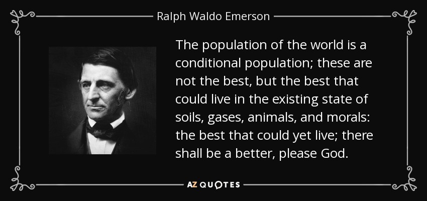 The population of the world is a conditional population; these are not the best, but the best that could live in the existing state of soils, gases, animals, and morals: the best that could yet live; there shall be a better, please God. - Ralph Waldo Emerson