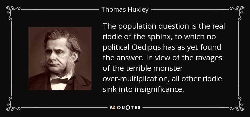 The population question is the real riddle of the sphinx, to which no political Oedipus has as yet found the answer. In view of the ravages of the terrible monster over-multiplication, all other riddle sink into insignificance. - Thomas Huxley