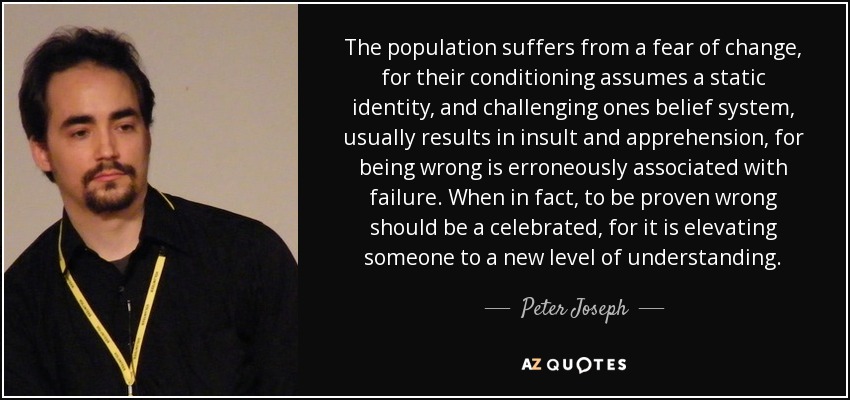 The population suffers from a fear of change, for their conditioning assumes a static identity, and challenging ones belief system, usually results in insult and apprehension, for being wrong is erroneously associated with failure. When in fact, to be proven wrong should be a celebrated, for it is elevating someone to a new level of understanding. - Peter Joseph