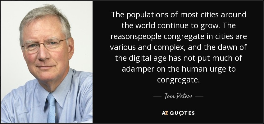 The populations of most cities around the world continue to grow. The reasonspeople congregate in cities are various and complex, and the dawn of the digital age has not put much of adamper on the human urge to congregate. - Tom Peters