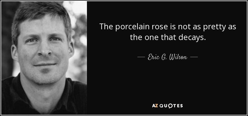 The porcelain rose is not as pretty as the one that decays. - Eric G. Wilson